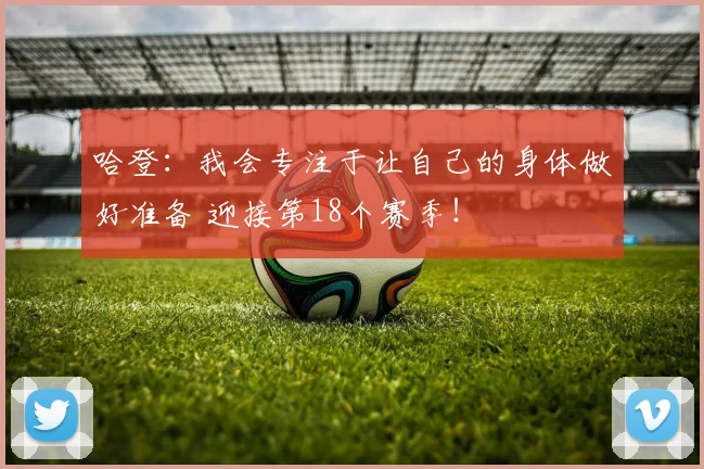 哈登：我会专注于让自己的身体做好准备 迎接第18个赛季！