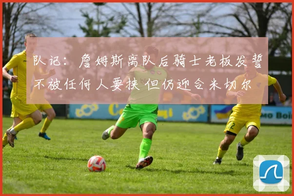 队记：詹姆斯离队后骑士老板发誓不被任何人要挟 但仍迎合米切尔
